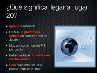 ¿Qué signiﬁca llegar al lugar
20?
 Igualar a Alemania
 Estar a un puesto por
 debajo de Francia y dos de
 Japón
 Muy por sobre nuestro PIB
 per cápita
 Debemos hacer apuestas en
 ciertas áreas
 Sólo superado por USA,
 países nórdicos y corea
 