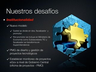 Nuestros desafíos
Institucionalidad
  Nuevo modelo
    Subtel se divide en dos, ﬁscalizador y
    promotor
    Rol promotor se incluye en Ministerio de
    Economía como Subsecretaria TIC y
    ﬁscalizador se transforma en
    Superintendencia

  PMG de diseño y gestión de
  proyectos tecnológicos

  Establecer monitoreo de proyectos
  eGov a nivel de Gobienro Central
  (oﬁcina de proyectos - PMO)
 