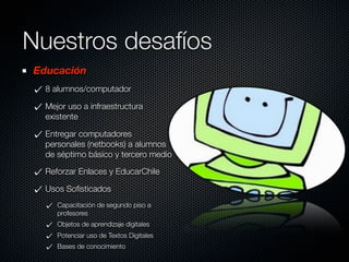 Nuestros desafíos
Educación
  8 alumnos/computador

  Mejor uso a infraestructura
  existente

  Entregar computadores
  personales (netbooks) a alumnos
  de séptimo básico y tercero medio

  Reforzar Enlaces y EducarChile

  Usos Soﬁsticados
     Capacitación de segundo piso a
     profesores
     Objetos de aprendizaje digitales
     Potenciar uso de Textos Digitales
     Bases de conocimiento
 