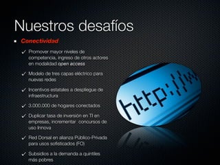 Nuestros desafíos
Conectividad
  Promover mayor niveles de
  competencia, ingreso de otros actores
  en modalidad open access

  Modelo de tres capas eléctrico para
  nuevas redes

  Incentivos estatales a despliegue de
  infraestructura

  3.000.000 de hogares conectados

  Duplicar tasa de inversión en TI en
  empresas, incrementar concursos de
  uso Innova

  Red Dorsal en alianza Público-Privada
  para usos soﬁsticados (FO)

  Subsidios a la demanda a quintiles
  más pobres
 