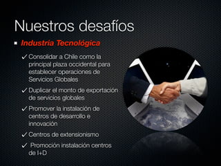 Nuestros desafíos
Industria Tecnológica
  Consolidar a Chile como la
  principal plaza occidental para
  establecer operaciones de
  Servicios Globales
  Duplicar el monto de exportación
  de servicios globales
  Promover la instalación de
  centros de desarrollo e
  innovación
  Centros de extensionismo
  Promoción instalación centros
  de I+D
 