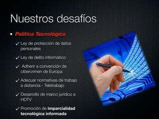 Nuestros desafíos
Política Tecnológica
  Ley de protección de datos
  personales

  Ley de delito informático

   Adherir a convención de
  cibercrimen de Europa

  Adecuar normativas de trabajo
  a distancia - Teletrabajo

  Desarrollo de marco jurídico a
  HDTV

  Promoción de imparcialidad
  tecnológica informada
 