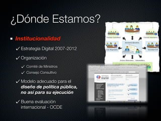 ¿Dónde Estamos?
Institucionalidad
  Estrategia Digital 2007-2012

  Organización
    Comité de Ministros
    Consejo Consultivo

  Modelo adecuado para el
  diseño de política pública,
  no así para su ejecución

  Buena evaluación
  internacional - OCDE
 
