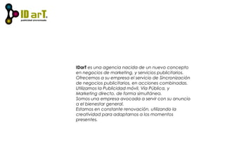 IDarT es una agencia nacida de un nuevo concepto
en negocios de marketing, y servicios publicitarios.
Ofrecemos a su empresa el servicio de Sincronización
de negocios publicitarios, en acciones combinadas.
Utilizamos la Publicidad móvil, Vía Pública, y
Marketing directo, de forma simultánea.
Somos una empresa avocada a servir con su anuncio
a el bienestar general.
Estamos en constante renovación, utilizando la
creatividad para adaptarnos a los momentos
presentes.
 