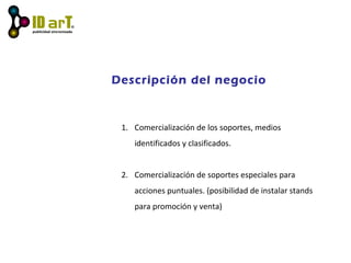 Descripción del negocio
1. Comercialización de los soportes, medios
identificados y clasificados.
2. Comercialización de soportes especiales para
acciones puntuales. (posibilidad de instalar stands
para promoción y venta)
 