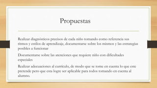 Realizar diagnósticos precisos de cada niño tomando como referencia sus
ritmos y estilos de aprendizaje, documentarse sobre los mismos y las estrategias
posibles a funcionar
Documentarse sobre las atenciones que requiere niño con dificultades
especiales
Realizar adecuaciones al currículo, de modo que se tome en cuenta lo que este
pretende pero que esta logre ser aplicable para todos tomando en cuenta al
alumno.
 