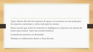 Apoyo dentro del aula (los maestros de apoyo se convierten en una ayuda para
los maestros curriculares y sobre todo para los tutores
Hacer escuela (que todos los maestros se impliquen en el proceso de mejora del
centro para avanzar hacia una escuela inclusiva)
Comisión de atención a la diversidad
Trabajar en colaboración dentro y fuera del aula
 