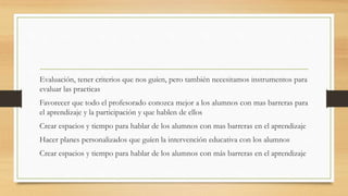 Evaluación, tener criterios que nos guíen, pero también necesitamos instrumentos para
evaluar las practicas
Favorecer que todo el profesorado conozca mejor a los alumnos con mas barreras para
el aprendizaje y la participación y que hablen de ellos
Crear espacios y tiempo para hablar de los alumnos con mas barreras en el aprendizaje
Hacer planes personalizados que guíen la intervención educativa con los alumnos
Crear espacios y tiempo para hablar de los alumnos con más barreras en el aprendizaje
 