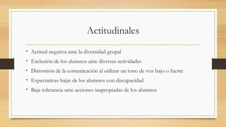 Actitudinales
• Actitud negativa ante la diversidad grupal
• Exclusión de los alumnos ante diversas actividades
• Distorsión de la comunicación al utilizar un tono de voz bajo o fuerte
• Expectativas bajas de los alumnos con discapacidad
• Baja tolerancia ante acciones inapropiadas de los alumnos
 