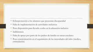 • Sobreprotección a los alumnos que presentan discapacidad
• Falta de implementación de actividades inclusivas
• Poca disposición para llevarla a cabo en la educación inclusiva
• Indiferencia
• Falta de apoyo por parte de los padres de familia en tareas escolares
• Poca concientización en el seguimiento de las necesidades del niño (medico,
estimulación)
 