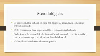 Metodológicas
• Es imprescindible trabajar en clase con niveles de aprendizaje semejantes
entre el alumnado
• De lo contrario se hace imprescindible el trabajo individualizado
• Dicha forma de pensar dificulta la atención del alumnado con discapacidad,
pero al mismo tiempo está alejada de la realidad social
• No hay detección de conocimientos previos
 