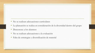 • No se realizan adecuaciones curriculares
• La planeación se realiza en consideración de la diversidad dentro del grupo
• Desconoce a los alumnos
• No se realizan adecuaciones a la evaluación
• Falta de estrategias y diversificación de material
 