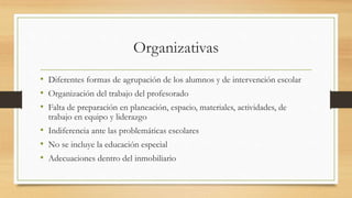 Organizativas
• Diferentes formas de agrupación de los alumnos y de intervención escolar
• Organización del trabajo del profesorado
• Falta de preparación en planeación, espacio, materiales, actividades, de
trabajo en equipo y liderazgo
• Indiferencia ante las problemáticas escolares
• No se incluye la educación especial
• Adecuaciones dentro del inmobiliario
 