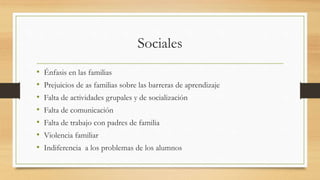 Sociales
• Énfasis en las familias
• Prejuicios de as familias sobre las barreras de aprendizaje
• Falta de actividades grupales y de socialización
• Falta de comunicación
• Falta de trabajo con padres de familia
• Violencia familiar
• Indiferencia a los problemas de los alumnos
 