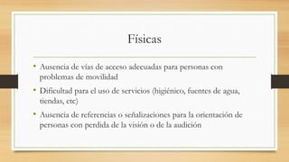 Físicas
• Ausencia de vías de acceso adecuadas para personas con
problemas de movilidad
• Dificultad para el uso de servicios (higiénico, fuentes de agua,
tiendas, etc)
• Ausencia de referencias o señalizaciones para la orientación de
personas con perdida de la visión o de la audición
 