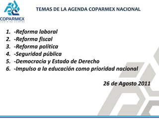 TEMAS DE LA AGENDA COPARMEX NACIONAL



1.   -Reforma laboral
2.   -Reforma fiscal
3.   -Reforma política
4.   -Seguridad ...