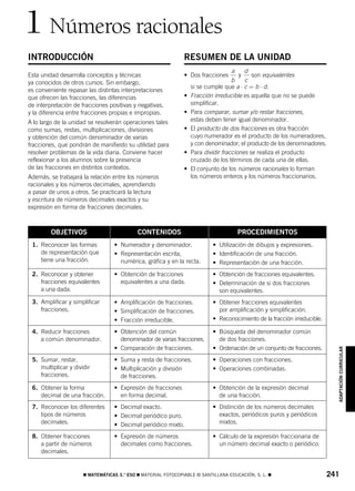 826523 _ 0241-0262.qxd     27/4/07     13:32   Página 241




       1 Números racionales
        INTRODUCCIÓN                                                   RESUMEN DE LA UNIDAD
                                                                                            a    d
        Esta unidad desarrolla conceptos y técnicas                    • Dos fracciones        y    son equivalentes
        ya conocidos de otros cursos. Sin embargo,                                          b    c
                                                                           si se cumple que a ⋅ c = b ⋅ d.
        es conveniente repasar las distintas interpretaciones
        que ofrecen las fracciones, las diferencias                    •   Fracción irreducible es aquella que no se puede
        de interpretación de fracciones positivas y negativas,             simplificar.
        y la diferencia entre fracciones propias e impropias.          •   Para comparar, sumar y/o restar fracciones,
        A lo largo de la unidad se resolverán operaciones tales            estas deben tener igual denominador.
        como sumas, restas, multiplicaciones, divisiones               •   El producto de dos fracciones es otra fracción
        y obtención del común denominador de varias                        cuyo numerador es el producto de los numeradores,
        fracciones, que pondrán de manifiesto su utilidad para             y con denominador, el producto de los denominadores.
        resolver problemas de la vida diaria. Conviene hacer           •   Para dividir fracciones se realiza el producto
        reflexionar a los alumnos sobre la presencia                       cruzado de los términos de cada una de ellas.
        de las fracciones en distintos contextos.                      •   El conjunto de los números racionales lo forman
        Además, se trabajará la relación entre los números                 los números enteros y los números fraccionarios.
        racionales y los números decimales, aprendiendo
        a pasar de unos a otros. Se practicará la lectura
        y escritura de números decimales exactos y su
        expresión en forma de fracciones decimales.



                 OBJETIVOS                          CONTENIDOS                               PROCEDIMIENTOS
         1. Reconocer las formas          • Numerador y denominador.               • Utilización de dibujos y expresiones.
            de representación que         • Representación escrita,                • Identificación de una fracción.
            tiene una fracción.             numérica, gráfica y en la recta.       • Representación de una fracción.
         2. Reconocer y obtener           • Obtención de fracciones                • Obtención de fracciones equivalentes.
            fracciones equivalentes         equivalentes a una dada.               • Determinación de si dos fracciones
            a una dada.                                                              son equivalentes.
         3. Amplificar y simplificar      • Amplificación de fracciones.           • Obtener fracciones equivalentes
            fracciones.                   • Simplificación de fracciones.            por amplificación y simplificación.
                                          • Fracción irreducible.                  • Reconocimiento de la fracción irreducible.

         4. Reducir fracciones            • Obtención del común                    • Búsqueda del denominador común
            a común denominador.            denominador de varias fracciones.        de dos fracciones.
                                          • Comparación de fracciones.             • Ordenación de un conjunto de fracciones.       ADAPTACIÓN CURRICULAR

         5. Sumar, restar,                • Suma y resta de fracciones.            • Operaciones con fracciones.
            multiplicar y dividir         • Multiplicación y división              • Operaciones combinadas.
            fracciones.                     de fracciones.
         6. Obtener la forma              • Expresión de fracciones                • Obtención de la expresión decimal
            decimal de una fracción.        en forma decimal.                        de una fracción.
         7. Reconocer los diferentes      • Decimal exacto.                        • Distinción de los números decimales
            tipos de números              • Decimal periódico puro.                  exactos, periódicos puros y periódicos
            decimales.                    • Decimal periódico mixto.                 mixtos.

         8. Obtener fracciones            • Expresión de números                   • Cálculo de la expresión fraccionaria de
            a partir de números             decimales como fracciones.               un número decimal exacto o periódico.
            decimales.


                              ࡯ MATEMÁTICAS 3.° ESO ࡯ MATERIAL FOTOCOPIABLE © SANTILLANA EDUCACIÓN, S. L. ࡯                       241
 