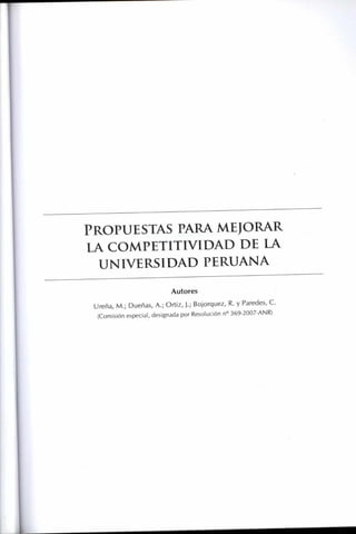 PROPUESTAS PARA MEJORAR
LA COMPETITIVIDAD DE LA
UNIVERSIDAD PERUANA
Autores
U reña, M.; Dueñas, A.; Ortiz, J.; Bojorquez, R. y Paredes, C.
(Comisión especial, designada por Resolución n° 369-2007-ANR)
 