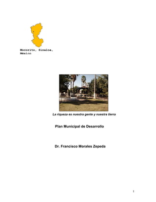 1
La riqueza es nuestra gente y nuestra tierra
Plan Municipal de Desarrollo
Dr. Francisco Morales Zepeda
Mocorito, Sinaloa,
México
 