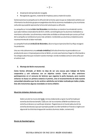 ~ 2 ~
ESCUELA ESPACIO DE PAZ 2015. BELÉN SOLIDARIO.
 Ampliacióndel periodode recogida.
 Recogidade juguetes,material de limpiezayaseoymaterial escolar.
Comenzaremoslacampañaconla difusiónde lamisma para loque se elaboraráncartelesyse
informaráa losdistintosgruposencargándose de ellolosalumnosmediadoresylosmonitores
culturalesque podránaprovecharlahora de tutoría para su difusión.
La campañase iniciaráel día1 de Diciembre montándose unstandenlaentradadel centro
que cada mañana estaráabiertode 8:15 a 8:30 y serádirigidoporlosalumnosmediadoresy
monitores culturales.Los alimentosymateriales recibidos se almacenaránporcursosyal final
de la campaña se nombrará al curso más solidario recibiendosusalumnosundiplomacomo
reconocimientode lalaborrealizada.
La campañafinalizaráel día22 de Diciembre,día enel que el personal de CruzRoja recogerá
losproductos.
Una vez máscobraremosuna entrada simbólica(1kilode alimentosnoperecederosoun
productode aseo o limpieza) paraentraral Belén,eneste casoharemosllegarla informacióna
loscolegiosadscritosque visitaránnuestromontaje siendorecibidoscomoenotrosaños por
el cartero real.
3. Montaje del Belénmonumental.
Como hemos afirmado ,el Belén no deja de ser una excusa para trabajar de forma
cooperativa y unir esfuerzos con un objetivo común. Como en años anteriores
participaremos en el concurso de belenes que organiza la peña Axarquía, pero nuestro
esfuerzo no busca en primera estancia el premio, sino el reconocimiento de toda nuestra
comunidad educativa que ha de sentirse satisfecha con la labor realizada por todos y todas.
Este año incluiremos algunas novedades en torno al Belén:
Mural de visitantes:Atrévete a soñar.
Sobre unode losmurosdel SUM iremoselaborandoungranmural formadopor
estrellasde diversotamaño.Cadauno de losvisitantesal Belénescribiráenuna
estrellaundeseoounsueñoporalcanzar. Pegaremosenel mural cadauna de las
estrellasde deseos( que porejemplopuedenescribirtambiénenfrancésoinglésoen
algunade las distintaslenguasde nuestros alumnos:árabe ,rumanoetc)
Rincón de Navidadinglesa.
 