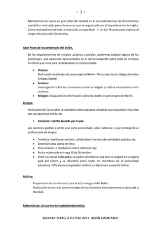 ~ 3 ~
ESCUELA ESPACIO DE PAZ 2015. BELÉN SOLIDARIO.
Montaremos de nuevo un gran árbol de navidad en el que colocaremos las felicitaciones
navideñas realizadas para el concurso que se organiza desde el departamento de inglés.
Comonovedadincluiremos la silueta de un papá Noel y un San Nicolás parta explicar el
origen de esta tradición nórdica .
Gran Muro de los personajes del Belén.
En los departamentos de religión ,plástica y sociales podremos trabajar alguno de los
personajes que aparecen representados en el Belén buscando sobre todo un enfoque
histórico que sirva para contextualizar lo representado.
 Plástica:
Realizaciónde siluetasde personajesdel Belén: María,José,Jesús, Magos,Herodes
Antipas,Gabriel.
 Sociales:
Investigación sobre las conexiones entre la religión y cultura musulmana con la
cristiana.
 Religión: Búsqueda de información sobre los distintos personajes del Belén.
Lengua:
Realizaciónde Cartasobre laNavidado sobre aspectossolidariosque se puedanrelacionar
con los objetivos del Belén.
 Concurso : Escribe tu carta por la paz.
Los alumnos podrán escribir una carta presentada sobre cartulina y que entregarán al
profesorado de lengua.
 Temática: Sueños personales, solidaridad, vivencias de navidades pasadas etc.
 Extensión:Una carilla de folio.
 Presentación : Folio blanco sobre cartulina roja.
 Fecha máxima de entrega 10 de Diciembre.
 Entre las cartas entregadas se podrá seleccionar una que se colgará en la página
web del centro y se difundirá entre todos los miembros de la comunidad
educativa. El/la alumno/a ganador recibirá un diploma o pequeño trofeo.
Música:
Preparación de un villancico para el acto inaugural del Belén.
Realizaciónde muralessobre el origende losvillancicosylosinstrumentostípicosde la
Navidad.
Matemáticas: Un cuento de Navidad matemático.
 