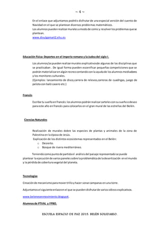 ~ 4 ~
ESCUELA ESPACIO DE PAZ 2015. BELÉN SOLIDARIO.
En el enlace que adjuntamos podréis disfrutar de una especial versión del cuento de
Navidad en el que se plantean diversos problemas matemáticos.
Los alumnospuedenrealizarmuralesamodode comicy resolverlosproblemasquese
plantean.
www.divulgamart2.ehu.es
Educación física: Deportes en el imperio romano y la Judea del siglo I.
Los alumnos/aspuedenrealizarmuralesexplicativosde algunas de las disciplinas que
se practicaban . De igual forma pueden escenificar pequeñas competiciones que se
podránmaterializarenalgúnrecreocontandoconla ayudade losalumnosmediadores
y los monitores culturales.
(Ejemplos: lanzamiento de disco,carrera de relevos,carreras de cuadrigas, juego de
pelota con baló casero etc.)
Francés
Escribe tu sueñoenfrancés:losalumnospodránrealizarcartelesconsusueñoodeseo
para este año en francés para colocarlos en el gran mural de las estrellas del Belén.
Ciencias Naturales
Realización de murales dobre las especies de plantas y animales de la zona de
Palestina en la época de Jesús.
Explicación de los distintos ecosistemas representados en el Belén:
o Desierto.
o Bosque de rivera mediterráneo.
Teniendocomopuntode partidael análisisdel paisaje representadose puede
plantear la ejecuciónde variospanelessobre laproblemáticade ladesertización enel mundo
y la pérdidade coberturavegetal del planeta.
Tecnologías
Creaciónde mecanismoparamovertrilloyhacer sonarcampanas enuna torre.
Adjuntamosel siguienteenlaceenel que se puedendisfrutarde variosvídeosexplicativos.
www.belenesenmovimiento.blogspot.
Alumnosde PTVAL y FPBO.
 