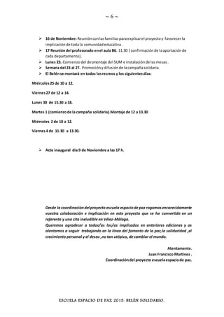 ~ 6 ~
ESCUELA ESPACIO DE PAZ 2015. BELÉN SOLIDARIO.
 16 de Noviembre:Reuniónconlasfamiliasparaexplicarel proyectoy favorecerla
implicaciónde todala comunidadeducativa .
 17 Reunióndel profesorado enel aula B6. 11.30 ( confirmaciónde laaportaciónde
cada departamento).
 Lunes 23. Comienzodel desmontaje del SUM e instalaciónde lasmesas.
 Semana del 23 al 27. Promociónydifusiónde lacampañasolidaria.
 El Belénse montará en todos losrecreos y los siguientesdías:
Miércoles25 de 10 a 12.
Viernes27 de 12 a 14.
Lunes 30 de 15.30 a 18.
Martes 1 (comienzode la campaña solidaria).Montaje de 12 a 13.30
Miércoles 2 de 10 a 12.
Viernes4 de 11.30 a 13.30.
 Acto inaugural día 9 de Noviembre a las 17 h.
Desde lacoordinacióndel proyecto escuela espaciode paz rogamosencarecidamente
vuestra colaboración e implicación en este proyecto que se ha convertido en un
referente y una cita ineludible en Vélez-Málaga.
Queremos agradecer a todos/as los/as implicados en anteriores ediciones y os
alentamos a seguir trabajando en la línea del fomento de la paz,la solidaridad ,el
crecimiento personal y el deseo ,no tan utópico, de cambiar el mundo.
Atentamente.
Juan Francisco Martínez .
Coordinacióndel proyecto escuelaespaciode paz.
 