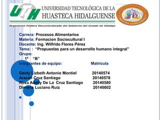 Carrera: Procesos Alimentarios 
Materia: Formacion Sociocultural I 
Docente: Ing. Wilfrido Flores Pérez 
Tema: : “Propuestas para un desarrollo humano integral” 
Grupo: 
1º “B” 
Integrantes de equipo: Matricula 
Geidy Lizbeth Antonio Montiel 20140574 
Araceli Cruz Santiago 20140578 
Rosa Adelly De La Cruz Santiago 20140580 
Dirvana Luciano Ruiz 20140602 
 