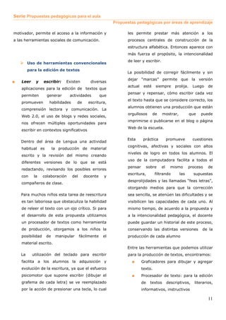 Serie Propuestas pedagógicas para el aula
                                                            Propuestas pedagógicas por áreas de aprendizaje

motivador, permite el acceso a la información y                    les permite prestar más atención a los
a las herramientas sociales de comunicación.                       procesos centrales de construcción de la
                                                                   estructura alfabética. Entonces aparece con
                                                                   más fuerza el propósito, la intencionalidad
                                                                   de leer y escribir.
         Uso de herramientas convencionales
         para la edición de textos
                                                                  La posibilidad de corregir fácilmente y sin
                                                                   dejar “marcas” permite que la versión
■   Leer     y    escribir:   Existen         diversas
                                                                   actual    esté    siempre      prolija.     Luego    de
    aplicaciones para la edición de textos que
                                                                   pensar y repensar, cómo escribir cada vez
    permiten        generar      actividades          que
                                                                   el texto hasta que se considere correcto, los
    promueven        habilidades     de      escritura,
                                                                   alumnos obtienen una producción que están
    comprensión lectora y comunicación. La
                                                                   orgullosos       de      mostrar,         que   puede
    Web 2.0, el uso de blogs y redes sociales,
                                                                   imprimirse o publicarse en el blog o página
    nos ofrecen múltiples oportunidades para
                                                                   Web de la escuela.
    escribir en contextos significativos

                                                                  Esta       práctica         promueve         cuestiones
    Dentro del área de Lengua una actividad
                                                                   cognitivas, afectivas y sociales con altos
    habitual es         la producción de material
                                                                   niveles de logro en todos los alumnos. El
    escrito y la revisión del mismo creando
                                                                   uso de la computadora facilita a todos el
    diferentes versiones de lo que se está
                                                                   pensar        sobre   el     mismo        proceso    de
    redactando, revisando los posibles errores
                                                                   escritura,        filtrando         las     supuestas
    con     la    colaboración     del     docente      y
                                                                   desprolijidades y las llamadas “feas letras”,
    compañeros de clase.
                                                                   otorgando medios para que la corrección
    Para muchos niños esta tarea de reescritura                    sea sencilla, se atenúen las dificultades y se
    es tan laboriosa que obstaculiza la habilidad                  visibilicen las capacidades de cada uno. Al
    de releer el texto con un ojo crítico. Si para                 mismo tiempo, de acuerdo a la propuesta y
    el desarrollo de esta propuesta utilizamos                     a la intencionalidad pedagógica, el docente
    un procesador de textos como herramienta                       puede guardar un historial de este proceso,
    de producción, otorgamos a los niños la                        conservando las distintas versiones              de la
    posibilidad    de    manipular       fácilmente    el          producción de cada alumno
    material escrito.
                                                                  Entre las herramientas que podemos utilizar
    La     utilización del teclado para escribir                   para la producción de textos, encontramos:
    facilita a los alumnos la adquisición y                          ■      Graficadores para dibujar y agregar
    evolución de la escritura, ya que el esfuerzo                           texto.
    psicomotor que supone escribir (dibujar el                       ■      Procesador de texto: para la edición
    grafema de cada letra) se ve reemplazado                                de     textos     descriptivos,     literarios,
    por la acción de presionar una tecla, lo cual                           informativos, instructivos

                                                                                                                        11
 