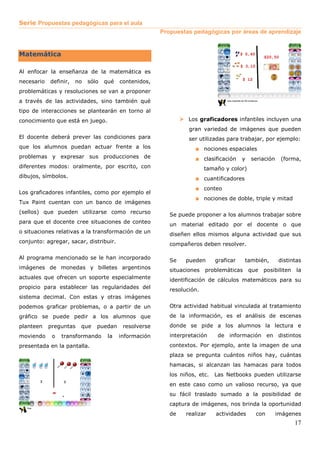 Serie Propuestas pedagógicas para el aula
                                                       Propuestas pedagógicas por áreas de aprendizaje


Matemática

Al enfocar la enseñanza de la matemática es
necesario   definir,   no   sólo   qué   contenidos,
problemáticas y resoluciones se van a proponer
a través de las actividades, sino también qué
tipo de interacciones se plantearán en torno al
conocimiento que está en juego.                                  Los graficadores infantiles incluyen una
                                                                 gran variedad de imágenes que pueden
El docente deberá prever las condiciones para                    ser utilizadas para trabajar, por ejemplo:
que los alumnos puedan actuar frente a los                         ■ nociones espaciales
problemas y expresar sus producciones de                           ■ clasificación y seriación (forma,
diferentes modos: oralmente, por escrito, con                           tamaño y color)
dibujos, símbolos.                                                 ■ cuantificadores
                                                                   ■ conteo
Los graficadores infantiles, como por ejemplo el
                                                                   ■ nociones de doble, triple y mitad
Tux Paint cuentan con un banco de imágenes
(sellos) que pueden utilizarse como recurso               Se puede proponer a los alumnos trabajar sobre
para que el docente cree situaciones de conteo            un material editado por el docente o que
o situaciones relativas a la transformación de un         diseñen ellos mismos alguna actividad que sus
conjunto: agregar, sacar, distribuir.                     compañeros deben resolver.

Al programa mencionado se le han incorporado              Se    pueden      graficar    también,     distintas
imágenes de monedas y billetes argentinos                 situaciones   problemáticas     que   posibiliten   la
actuales que ofrecen un soporte especialmente             identificación de cálculos matemáticos para su
propicio para establecer las regularidades del            resolución.
sistema decimal. Con estas y otras imágenes
podemos graficar problemas, o a partir de un              Otra actividad habitual vinculada al tratamiento
gráfico se puede pedir a los alumnos que                  de la información, es el análisis de escenas
planteen    preguntas   que    puedan     resolverse      donde se pide a los alumnos la lectura e
moviendo     o   transformando      la   información      interpretación     de información en distintos
presentada en la pantalla.                                contextos. Por ejemplo, ante la imagen de una
                                                          plaza se pregunta cuántos niños hay, cuántas
                                                          hamacas, si alcanzan las hamacas para todos
                                                          los niños, etc.   Las Netbooks pueden utilizarse
                                                          en este caso como un valioso recurso, ya que
                                                          su fácil traslado sumado a la posibilidad de
                                                          captura de imágenes, nos brinda la oportunidad
                                                          de    realizar    actividades     con     imágenes
                                                                                                              17
 