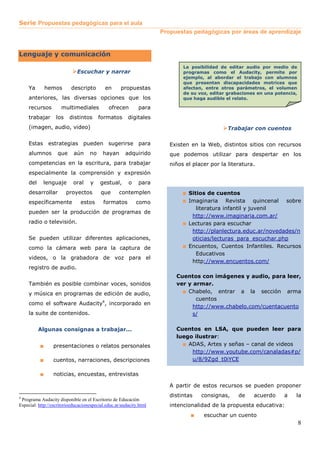 Serie Propuestas pedagógicas para el aula
                                                                     Propuestas pedagógicas por áreas de aprendizaje


Lenguaje y comunicación
                                                                             La posibilidad de editar audio por medio de
                              Escuchar y narrar                              programas como el Audacity, permite por
                                                                             ejemplo, al abordar el trabajo con alumnos
                                                                             que presentan discapacidades motrices que
     Ya        hemos       descripto        en      propuestas               afectan, entre otros parámetros, el volumen
                                                                             de su voz, editar grabaciones en una potencia,
     anteriores, las diversas opciones que los                               que haga audible el relato.

     recursos        multimediales            ofrecen        para
     trabajar      los    distintos      formatos       digitales
     (imagen, audio, video)                                                                    Trabajar con cuentos

     Estas estrategias pueden sugerirse para                            Existen en la Web, distintos sitios con recursos
     alumnos        que     aún     no     hayan       adquirido        que podemos utilizar para despertar en los
     competencias en la escritura, para trabajar                        niños el placer por la literatura.
     especialmente la comprensión y expresión
     del    lenguaje        oral    y     gestual,      o    para
     desarrollar         proyectos        que      contemplen                ■ Sitios de cuentos
     específicamente           estos       formatos         como             ■ Imaginaria Revista        quincenal sobre
                                                                                 literatura infantil y juvenil
     pueden ser la producción de programas de
                                                                                http://www.imaginaria.com.ar/
     radio o televisión.                                                     ■ Lecturas para escuchar
                                                                                http://planlectura.educ.ar/novedades/n
     Se pueden utilizar diferentes aplicaciones,                                oticias/lecturas_para_escuchar.php
     como la cámara web para la captura de                                   ■ Encuentos, Cuentos Infantiles. Recursos
                                                                                 Educativos
     videos, o la grabadora de voz para el
                                                                                http://www.encuentos.com/
     registro de audio.
                                                                          Cuentos con imágenes y audio, para leer,
     También es posible combinar voces, sonidos                           ver y armar.
     y música en programas de edición de audio,                             ■ Chabelo, entrar a la sección arma
                                                                                 cuentos
     como el software Audacity4, incorporado en
                                                                                http://www.chabelo.com/cuentacuento
     la suite de contenidos.                                                    s/

           Algunas consignas a trabajar...                                Cuentos en LSA, que pueden leer para
                                                                          luego ilustrar:
           ■     presentaciones o relatos personales                        ■ ADAS, Artes y señas – canal de videos
                                                                               http://www.youtube.com/canaladas#p/
           ■     cuentos, narraciones, descripciones                           u/8/9Zgd_t0iYCE

           ■     noticias, encuestas, entrevistas

                                                                        A partir de estos recursos se pueden proponer

4
                                                                        distintas   consignas,     de    acuerdo     a    la
 Programa Audacity disponible en el Escritorio de Educación
Especial: http://escritorioeducacionespecial.educ.ar/audacity.html      intencionalidad de la propuesta educativa:
                                                                                ■    escuchar un cuento
                                                                                                                              8
 
