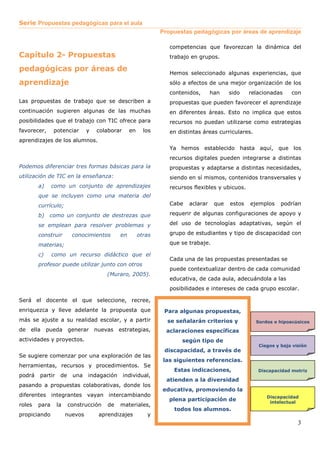 Serie Propuestas pedagógicas para el aula 
Propuestas pedagógicas por áreas de aprendizaje 
3 
Capítulo 2- Propuestas 
pedagógicas por áreas de 
aprendizaje 
Las propuestas de trabajo que se describen a 
continuación sugieren algunas de las muchas 
posibilidades que el trabajo con TIC ofrece para 
favorecer, potenciar y colaborar en los 
aprendizajes de los alumnos. 
Podemos diferenciar tres formas básicas para la 
utilización de TIC en la enseñanza: 
a) como un conjunto de aprendizajes 
que se incluyen como una materia del 
currículo; 
b) como un conjunto de destrezas que 
se emplean para resolver problemas y 
construir conocimientos en otras 
materias; 
c) como un recurso didáctico que el 
profesor puede utilizar junto con otros 
(Muraro, 2005). 
Será el docente el que seleccione, recree, 
enriquezca y lleve adelante la propuesta que 
más se ajuste a su realidad escolar, y a partir 
de ella pueda generar nuevas estrategias, 
actividades y proyectos. 
Se sugiere comenzar por una exploración de las 
herramientas, recursos y procedimientos. Se 
podrá partir de una indagación individual, 
pasando a propuestas colaborativas, donde los 
diferentes integrantes vayan intercambiando 
roles para la construcción de materiales, 
propiciando nuevos aprendizajes y 
competencias que favorezcan la dinámica del 
trabajo en grupos. 
Hemos seleccionado algunas experiencias, que 
sólo a efectos de una mejor organización de los 
contenidos, han sido relacionadas con 
propuestas que pueden favorecer el aprendizaje 
en diferentes áreas. Esto no implica que estos 
recursos no puedan utilizarse como estrategias 
en distintas áreas curriculares. 
Ya hemos establecido hasta aquí, que los 
recursos digitales pueden integrarse a distintas 
propuestas y adaptarse a distintas necesidades, 
siendo en sí mismos, contenidos transversales y 
recursos flexibles y ubicuos. 
Cabe aclarar que estos ejemplos podrían 
requerir de algunas configuraciones de apoyo y 
del uso de tecnologías adaptativas, según el 
grupo de estudiantes y tipo de discapacidad con 
que se trabaje. 
Cada una de las propuestas presentadas se 
puede contextualizar dentro de cada comunidad 
educativa, de cada aula, adecuándola a las 
posibilidades e intereses de cada grupo escolar. 
Para algunas propuestas, 
se señalarán criterios y 
aclaraciones específicas 
según tipo de 
discapacidad, a través de 
las siguientes referencias. 
Estas indicaciones, 
atienden a la diversidad 
educativa, promoviendo la 
plena participación de 
todos los alumnos. 
Sordos e hipoacúsicos 
Ciegos y baja visión 
Discapacidad motriz 
Discapacidad 
intelectual 
 