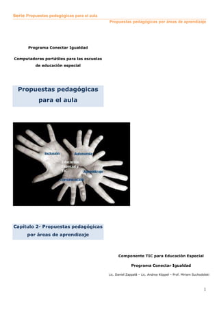 Serie Propuestas pedagógicas para el aula
Propuestas pedagógicas por áreas de aprendizaje
1
Programa Conectar Igualdad
Computadoras portátiles para las escuelas
de educación especial
Propuestas pedagógicas
para el aula
Capítulo 2- Propuestas pedagógicas
por áreas de aprendizaje
Componente TIC para Educación Especial
Programa Conectar Igualdad
Lic. Daniel Zappalá – Lic. Andrea Köppel – Prof. Miriam Suchodolski
 