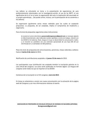 Los talleres se articularán en torno a la presentación de experiencias de aula
preferentemente relacionados con la investigación-acción; el uso de las NNTT; el uso
significativo de la L2 en el aula; la organización del aula; la implicación del alumnado en
su propio aprendizaje;… (Se puede contar, incluso, con la participación de los asistentes a
los talleres)

Se organizarán igualmente varias mesas redondas para las cuales se aceptarán
propuestas. La propuesta, de ser aceptada, implica el compromiso de moderarla y
organizarla.

Para el envío de propuestas seguiremos estas instrucciones:

       Se enviará al correo electrónico ponencias8congresoeoi@gmail.com un mensaje adjunto
       en Word (solo formato .doc) indicando nombre-apellidos y centro de trabajo, relación con
       las EEOOII (si la hubiera), título, lengua en la que se desarrollará la comunicación o taller,
       y un resumen en castellano con una extensión aproximada de una hoja DIN A4 con
       interlineado de 1,5 (alrededor de 500 palabras).


Plazo de envío de propuestas de comunicaciones, ponencias, mesas redondas y talleres:
hasta el martes 8 de enero de 2013.


Notificación de contribuciones aceptadas: el jueves 31 de enero de 2013.


Los participantes cuya contribución sea aceptada tendrán la inscripción gratuita en la
cena oficial del congreso. Las actas serán publicadas en formato digital. Las lenguas del
congreso serán todas las que se imparten en las EEOOII.


Comienzo de la inscripción en el VIII congreso: enero de 2013


En breve os volveremos a enviar una nueva comunicación con la activación de la página
web del Congreso y con mas informaciones relativas al evento.




 ASOCIACION DE PROFESORES DE ESCUELAS OFICIALES DE IDIOMAS DE NAVARRA (APEOINA)
                                  8congresoeoi@gmail.com
 