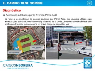 Diagnóstico
 Acceso de autobuses por la Avenida Pérez Ardá
   Pese a la prohibición de acceso peatonal por Pérez Ardá, los usuarios utilizan esta
 entrada para salir a la zona comercial y al centro de la ciudad, debido a que se ahorran 500
 metros de trayecto, lo que supone un grave riesgo de seguridad vial

                                                     S eñalización de prohibición tráns ito peatonal
 
