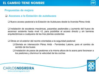 Propuestas de mejora

  Accesos a la Estación de autobuses

    Nuevo acceso peatonal a la Estación de Autobuses desde la Avenida Pérez Ardá


     Instalación de escaleras mecánicas, pasarelas peatonales y aumento del hueco de
  ascensor existente hasta nivel +2, para posibilitar el acceso directo y sin barreras
  arquitectónicas a cualquiera de las tres plantas existentes


    Obras en el exterior del recinto orientadas a la seguridad peatonal:
         Glorieta en intersección Pérez Ardá - Fernández Latorre, para el cambio de
         sentido de los buses
         Instalación de pasos de peatones a la misma altura de la acera para favorecer a
         los peatones y disminuir la velocidad de los coches
 
