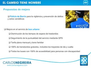 Propuestas de mejora

      Policía de Barrio para la vigilancia y prevención de delitos
   y actos vandálicos




  Mejora en el servicio de bus urbano

      Disminución de los tiempos de espera de trasbordos

      Seguimiento de la puntualidad del servicio mediante GPS

      Tarifa plana mensual y bono familiar

      100% de transbordos gratuitos, incluidos los trayectos de ida y vuelta

      Todos los buses con 100% de accesibilidad para personas con discapacidad
 