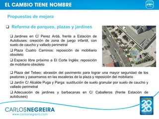 Propuestas de mejora

 Reforma de parques, plazas y jardines

   Jardines en C/ Perez Ardá, frente a Estación de
 Autobuses: creación de zona de juego infantil, con
 suelo de caucho y vallado perimetral
   Plaza Cuatro Caminos: reposición de mobiliario
 obsoleto
   Espacio libre próximo a El Corte Inglés: reposición
 de mobiliario obsoleto

   Plaza del Tebeo: abrasión del pavimento para lograr una mayor seguridad de los
 peatones y pasamanos en las escaleras de la plaza y reposición del mobiliario
    Jardín C/ Alcalde Puga y Parga: sustitución de suelo granular por suelo de caucho y
 vallado perimetral
   Adecuación de jardines y barbacanas en C/ Caballeros (frente Estación de
 autobuses)
 