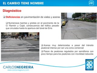 Diagnóstico
 Deficiencias en pavimentación de viales y aceras

   Numerosos baches y grietas en el pavimento de la
 C/ Ramón y Cajal, consecuencia del tráfico pesado
 que circulaba hasta la apertura del túnel de Eirís




                                    Aceras muy deterioradas a pesar del tránsito
                                  peatonal intenso por ser una zona comercial
                                    Pasos de peatones regulados por semáforos con
                                  poco tiempo para los peatones con movilidad reducida
 