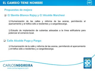 Propuestas de mejora

  C/ Benito Blanco Rajoy y C/ Alcalde Marchesi

     Humanización de las calles y reforma de las aceras, permitiendo el
   aparcamiento y el tráfico sólo a residentes y a carga/descarga.


     Estudio de implantación de cubiertas adosadas a la línea edificatoria para
   potenciar el comercio local.


 Calle Alcalde Puga y Parga:

      Humanización de la calle y reforma de las aceras, permitiendo el aparcamiento
   y el tráfico sólo a residentes y a carga/descarga.
 
