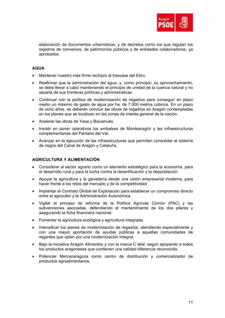 elaboración de documentos urbanísticos, y de decretos como los que regulan los
    registros de convenios, de patrimonios públicos y de entidades colaboradoras, ya
    aprobados.


AGUA
•   Mantener nuestro más firme rechazo al trasvase del Ebro.
•   Reafirmar que la administración del agua, y, como principio, su aprovechamiento,
    se debe llevar a cabo manteniendo el principio de unidad de la cuenca natural y no
    sacarla de sus fronteras políticas y administrativas.
•   Continuar con la política de modernización de regadíos para conseguir en plazo
    medio un máximo de gasto de agua por ha. de 7.000 metros cúbicos. En un plazo
    de ocho años, se deberán concluir las obras de regadíos en Aragón contempladas
    en los planes que se localizan en las zonas de interés general de la nación.
•   Acelerar las obras de Yesa y Biscarrués.
•   Insistir en poner operativos los embalses de Montearagón y las infraestructuras
    complementarias del Pantano del Val.
•   Avanzar en la ejecución de las infraestructuras que permitan consolidar el sistema
    de riegos del Canal de Aragón y Cataluña.


AGRICULTURA Y ALIMENTACIÓN
•   Considerar al sector agrario como un elemento estratégico para la economía, para
    el desarrollo rural y para la lucha contra la desertificación y la despoblación.
•   Apoyar la agricultura y la ganadería desde una visión empresarial moderna, para
    hacer frente a los retos del mercado y de la competitividad.
•   Implantar el Contrato Global de Explotación para establecer un compromiso directo
    entre el agricultor y la Administración Autonómica.
•   Vigilar el proceso de reforma de la Política Agrícola Común (PAC) y las
    subvenciones asociadas, defendiendo el mantenimiento de los dos pilares y
    asegurando la ficha financiera nacional.
•   Fomentar la agricultura ecológica y agricultura integrada.
•   Intensificar los planes de modernización de regadíos, atendiendo especialmente y
    con una mayor aportación de ayudas públicas a aquellas comunidades de
    regantes que opten por una modernización integral.
•   Bajo la iniciativa Aragón Alimentos y con la marca C´alial, seguir apoyando a todos
    los productos aragoneses que contienen una calidad diferencia reconocida.
•   Potenciar Mercazaragoza como centro de distribución y comercializador de
    productos agroalimentarios.




                                                                                    11
 