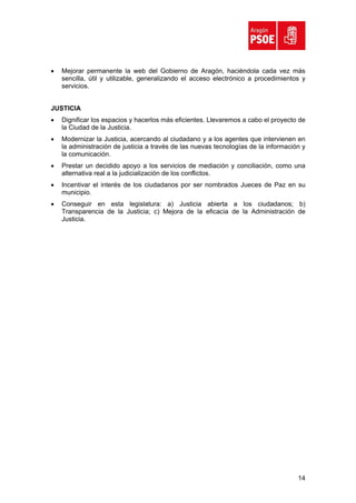 •   Mejorar permanente la web del Gobierno de Aragón, haciéndola cada vez más
    sencilla, útil y utilizable, generalizando el acceso electrónico a procedimientos y
    servicios.


JUSTICIA
•   Dignificar los espacios y hacerlos más eficientes. Llevaremos a cabo el proyecto de
    la Ciudad de la Justicia.
•   Modernizar la Justicia, acercando al ciudadano y a los agentes que intervienen en
    la administración de justicia a través de las nuevas tecnologías de la información y
    la comunicación.
•   Prestar un decidido apoyo a los servicios de mediación y conciliación, como una
    alternativa real a la judicialización de los conflictos.
•   Incentivar el interés de los ciudadanos por ser nombrados Jueces de Paz en su
    municipio.
•   Conseguir en esta legislatura: a) Justicia abierta a los ciudadanos; b)
    Transparencia de la Justicia; c) Mejora de la eficacia de la Administración de
    Justicia.




                                                                                     14
 