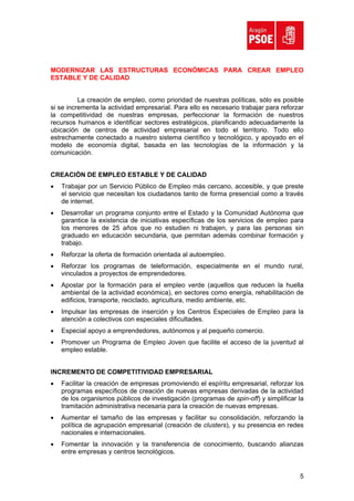 MODERNIZAR LAS ESTRUCTURAS ECONÓMICAS PARA CREAR EMPLEO
ESTABLE Y DE CALIDAD


          La creación de empleo, como prioridad de nuestras políticas, sólo es posible
si se incrementa la actividad empresarial. Para ello es necesario trabajar para reforzar
la competitividad de nuestras empresas, perfeccionar la formación de nuestros
recursos humanos e identificar sectores estratégicos, planificando adecuadamente la
ubicación de centros de actividad empresarial en todo el territorio. Todo ello
estrechamente conectado a nuestro sistema científico y tecnológico, y apoyado en el
modelo de economía digital, basada en las tecnologías de la información y la
comunicación.


CREACIÓN DE EMPLEO ESTABLE Y DE CALIDAD
•   Trabajar por un Servicio Público de Empleo más cercano, accesible, y que preste
    el servicio que necesitan los ciudadanos tanto de forma presencial como a través
    de internet.
•   Desarrollar un programa conjunto entre el Estado y la Comunidad Autónoma que
    garantice la existencia de iniciativas específicas de los servicios de empleo para
    los menores de 25 años que no estudien ni trabajen, y para las personas sin
    graduado en educación secundaria, que permitan además combinar formación y
    trabajo.
•   Reforzar la oferta de formación orientada al autoempleo.
•   Reforzar los programas de teleformación, especialmente en el mundo rural,
    vinculados a proyectos de emprendedores.
•   Apostar por la formación para el empleo verde (aquellos que reducen la huella
    ambiental de la actividad económica), en sectores como energía, rehabilitación de
    edificios, transporte, reciclado, agricultura, medio ambiente, etc.
•   Impulsar las empresas de inserción y los Centros Especiales de Empleo para la
    atención a colectivos con especiales dificultades.
•   Especial apoyo a emprendedores, autónomos y al pequeño comercio.
•   Promover un Programa de Empleo Joven que facilite el acceso de la juventud al
    empleo estable.


INCREMENTO DE COMPETITIVIDAD EMPRESARIAL
•   Facilitar la creación de empresas promoviendo el espíritu empresarial, reforzar los
    programas específicos de creación de nuevas empresas derivadas de la actividad
    de los organismos públicos de investigación (programas de spin-off) y simplificar la
    tramitación administrativa necesaria para la creación de nuevas empresas.
•   Aumentar el tamaño de las empresas y facilitar su consolidación, reforzando la
    política de agrupación empresarial (creación de clusters), y su presencia en redes
    nacionales e internacionales.
•   Fomentar la innovación y la transferencia de conocimiento, buscando alianzas
    entre empresas y centros tecnológicos.


                                                                                      5
 