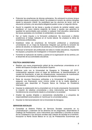 •   Potenciar las enseñanzas de idiomas extranjeros. Se anticipará la primera lengua
    extranjera desde la educación infantil. Se ampliará el número de centros bilingües
    desde la educación infantil. Se posibilitará que los alumnos de tercer ciclo de
    educación primaria y de secundaria obligatoria puedan cursar un segundo idioma.
•   Asumir la cogestión de las becas y ayudas al estudio de carácter estatal, para
    establecer un nuevo sistema aragonés de becas y ayudas que garantice la
    igualdad de oportunidades para acceder a cualquier nivel educativo, potenciando
    las becas asociadas a la movilidad, la solidaridad y la excelencia.
•   Dar un fuerte impulso a la formación profesional. Se reconocerá a efectos
    académicos el trabajo realizado en el mundo laboral. Se ampliará la oferta de
    enseñanzas profesionales.
•   Establecer redes de enseñanza de formación profesional y enseñanzas
    universitarias en un mapa de titulaciones integrado que permita la conexión de
    planes de estudios, la realización de prácticas y el intercambio de profesorado.
•   Potenciar la formación del profesorado de todos lo niveles educativos, impulsando
    los equipos y proyectos de investigación e innovación educativa.
•   Fomentar la implicación de madres y padres en la organización de los centros y en
    el desarrollo de sus actividades educativas.


POLÍTICA UNIVERSITARIA
•   Realizar una nueva programación global de las enseñanzas universitarias en el
    ámbito del Espacio Europeo de Educación Superior.
•   Elaborar junto con la Universidad de Zaragoza la “Estrategia UZ 2015”,
    contemplando aspectos como el mapa de titulaciones, la descentralización, el
    modelo de financiación, el plan de infraestructuras, mecanismos de incentivación
    del personal universitario y la gobernanza del sistema universitario.
•   Dotar de recursos financieros suficientes a la Universidad de Zaragoza, que
    aseguren una financiación como mínimo similar al de la media española y
    adecuada para desarrollar el Proyecto Iberus de Campus de Excelencia
    Internacional.
•   Impulsar la colaboración de la universidad con el mundo empresarial, favoreciendo
    la creación de cátedras universitarias y otros instrumentos que favorecen la
    transferencia de conocimiento desde la universidad a la sociedad.
•   Ampliar las ayudas dirigidas a asociaciones estudiantiles y a proyectos de
    responsabilidad social puestos en marcha por la universidad pública.
•   Impulsar la internacionalización de la Universidad de Zaragoza.


SERVICIOS SOCIALES
•   Consolidar el Sistema Público de Servicios Sociales avanzando en su
    universalización y extensión de los derechos de los aragoneses, desarrollando el
    Catálogo de Prestaciones, como instrumento que materializa y concreta el acceso
    de los ciudadanos a los servicios sociales bajo criterios de equidad en el territorio.
    Incorporar la Renta Social Básica en la Ley de Prestaciones Económicas que



                                                                                        8
 