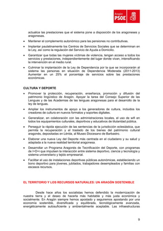 actualice las prestaciones que el sistema pone a disposición de los aragoneses y
    aragonesas.
•   Mantener el complemento autonómico para las pensiones no contributivas.
•   Implantar paulatinamente los Centros de Servicios Sociales que se determinan en
    la Ley, así como la regulación del Servicio de Ayuda a Domicilio.
•   Garantizar que todas las mujeres víctimas de violencia, tengan acceso a todos los
    servicios y prestaciones, independientemente del lugar donde vivan, intensificando
    la intervención en el medio rural.
•   Culminar la implantación de la Ley de Dependencia por la que se incorporarán al
    sistema las personas en situación de Dependencia Moderada (2011-2013)
    Aumentar en un 25% el porcentaje de servicios sobre las prestaciones
    económicas.


CULTURA Y DEPORTE
•   Promover la protección, recuperación, enseñanza, promoción y difusión del
    patrimonio lingüístico de Aragón. Apoyar la tarea del Consejo Superior de las
    Lenguas y de las Academias de las lenguas aragonesas para el desarrollo de la
    ley de lenguas.
•   Ampliar los instrumentos de apoyo a los generadores de cultura, incluidos los
    creadores de cultura en nuevos formatos y soportes digitales.
•   Generalizar, en colaboración con las administraciones locales, el uso de wifi en
    todos los equipamientos culturales, deportivos y educativos de titularidad pública.
•   Perseguir la rápida ejecución de las sentencias de la jurisdicción eclesiástica, que
    permita la recuperación y el traslado de los bienes del patrimonio cultural
    aragonés, depositadas en Lérida, al Museo Diocesano de Barbastro.
•   Elaborar una nueva Ley del Deporte más centrada en el ciudadano y su salud y
    adaptada a la nueva realidad territorial aragonesa.
•   Desarrollar un Programa Aragonés de Tecnificación del Deporte, con programas
    de I+D+i que impulsen la interacción entre sistema deportivo, ciencia y tecnología y
    sistema universitario y tejido empresarial.
•   Facilitar el uso de instalaciones deportivas públicas autonómicas, estableciendo un
    bono deportivo para jóvenes, jubilados, trabajadores desempleados y familias con
    escasos recursos.




EL TERRITORIO Y LOS RECURSOS NATURALES: UN ARAGÓN SOSTENIBLE


         Desde hace años los socialistas hemos defendido la modernización de
nuestra tierra y el deseo de hacerla más habitable y más justa económica y
socialmente. En Aragón siempre hemos apostado y seguiremos apostando por una
economía sostenible, diversificada y equilibrada, tecnológicamente avanzada,
energéticamente autosuficiente y ambientalmente aceptable. Las infraestructuras



                                                                                      9
 