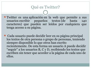 Qué es Twitter?

Twitter es una aplicación en la web que permite a sus
 usuarios escribir pequeños textos (de hasta 140
 caracteres) que pueden ser leídos por cualquiera que
 tenga acceso a su página.

 Cada usuario puede decidir leer en su página principal
 los textos de otra persona o grupo de personas, teniendo
 siempre disponible lo que otros han escrito
 recientemente. De esta forma un usuario A puede decidir
 “seguir” a los usuarios B, C y D, recibiendo los textos que
 escriben sin tener que acceder a la página de cada uno de
 ellos.
 