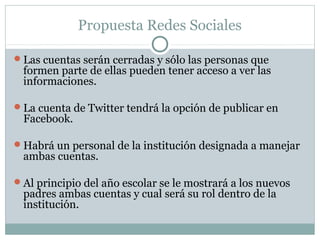 Propuesta Redes Sociales

Las cuentas serán cerradas y sólo las personas que
 formen parte de ellas pueden tener acceso a ver las
 informaciones.

La cuenta de Twitter tendrá la opción de publicar en
 Facebook.

Habrá un personal de la institución designada a manejar
 ambas cuentas.

Al principio del año escolar se le mostrará a los nuevos
 padres ambas cuentas y cual será su rol dentro de la
 institución.
 