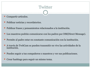 Twitter

 Compartir artículos.

 Publicar noticias y recordatorios.

 Publicar frases y pensamientos relacionados a la institución.

 Los maestros podrán comunicarse con los padres por DM(Direct Message).

 Permite al padre estar en constante comunicación con la institución.

 A través de TwitCam se pueden transmitir en vivo las actividades de la
  institución.

 Puedes seguir a tus compañeros o maestros y ver sus publicaciones.

 Crear hashtags para seguir un mismo tema.
 