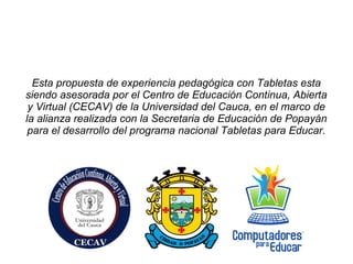 Esta propuesta de experiencia pedagógica con Tabletas esta
siendo asesorada por el Centro de Educación Continua, Abierta
y Virtual (CECAV) de la Universidad del Cauca, en el marco de
la alianza realizada con la Secretaria de Educación de Popayán
para el desarrollo del programa nacional Tabletas para Educar.
 