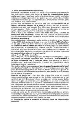 Te harán recorrer todo el establecimiento
Muchos de los productos de 'atracción', es decir, los que seguro que llevas en la
lista de la compra, suelen estar siempre al fondo del establecimiento: leche,
aceite, pan, fruta... Hasta llegar a ellos te harán transitar por pasillos -diseñados
estratégicamente para que veas lo que quieren que veas- con los denominados
'productos irracionales', que son aquellos que no tenías previsto comprar... pero
que acabarán en tu cesta o carrito.
El truco está, precisamente, en que no se note, pero situar los productos de
primera necesidad alejados de la salida y los caprichos más a mano es,
evidentemente, algo muy pensado. Tras 40 minutos de compras – aseguran
diversos estudios – todas nuestras decisiones razonadas sobre la compra se
agotan y comienza la locura. Y la fiesta para el supermercado.
Pero la fruta y las verduras suelen estar nada más entrar, señalará el
comprador más observador. Exacto. Así, tras comprar los productos más
sanos nos sentiremos menos culpables al arrasar la sección de dulces y bollería
Al llegar a la estantería
Los productos están colocados en cuatro niveles, en función de lo que interese
vender. El 9% de lo que se vende está en la parte de arriba, el 52%, a la altura
de los ojos, el 26%, a la de las manos, y el 13% a la del suelo. Normalmente,
se colocan las marcas blancas a la altura de la vista porque son los que tienen
más margen para el supermercado y, además, fidelizan. Un poco más abajo o
más arriba se ubican las marcas líderes y en los extremos los productos con
precios más bajos o las promociones de un solo producto a un precio muy bueno
para que se lleve a cabo una compra impulsiva.
Altura de los diferentes productos:
Incluso hay una palabra técnica para este maléfico arte: “planograma”. Según
esta ciencia casi perfecta, compramos más – mucho más – lo que tenemos a
la altura de nuestros ojos o justo por debajo. Precisamente por eso los
productos más caros están puestos ahí. ¿Prefieres algo más barato? Tocará
bajar la vista, buscar y agacharse.
Que estén a la altura precisa para que los más pequeños puedan echarles el
guante y lanzarlas de forma distraída al carro también es algo que, seguro, algún
genio del marketing propuso un día. Y es que, no sólo la disposición general de
los productos en el supermercado está estudiada, sino también la altura de cada
uno de ellos en la estantería.
Rotación de productos: ¿Hay algo más molesto que entrar en nuestro
supermercado habitual para comprar un litro de leche y descubrir que la han
cambiado de sitio? Bien, pues esto no se debe a un complot secreto de los
reponedores para volvernos locos, sino que tiene una vez más una intención
comercial. El objetivo es que no lleguemos a aprendernos nunca el «plano» del
sitio y tengamos que recorrer todos los pasillos buscando el producto deseado.
De este modo, seguramente que antes o después nos veremos tentados por un
producto que no habíamos visto en nuestros paseos habituales y terminemos
comprando más de lo que preveíamos inicialmente.
A esto se suma que los anteriormente mencionados productos de primera
necesidad (como pueden ser el pan, el papel higiénico o la lejía) se encuentran
distribuidos por todo el supermercado, obligando al cliente a realizar un recorrido
completo por todos los pasillos para hacerse con ellos.
La iluminación ayuda a aumentar el impacto visual de determinados
productos
 